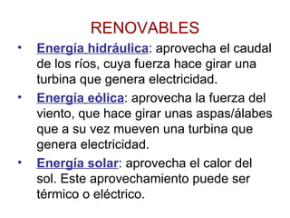 RENOVABLES Energía   hidráulica : aprovecha el caudal de los ríos, cuya fuerza hace girar una turbina que genera electricidad. Energía   eólica : aprovecha la fuerza del viento, que hace girar unas aspas/álabes que a su vez mueven una turbina que genera electricidad. Energía solar : aprovecha el calor del sol. Este aprovechamiento puede ser térmico o eléctrico. 