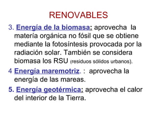 RENOVABLES 3.  Energía de la biomasa :  aprovecha  la matería orgánica no fósil que se obtiene mediante la fotosíntesis provocada por la radiación solar. También se considera biomasa los RSU  ( residuos sólidos urbanos). 4  Energía maremotriz .  :  aprovecha la energía de las mareas. 5.   Energía geotérmica :  aprovecha el calor del interior de la Tierra. 