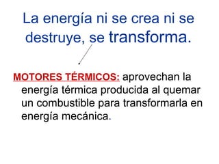 La energía ni se crea ni se destruye, se  transforma. MOTORES TÉRMICOS:   aprovechan la energía térmica producida al quemar un combustible para transformarla en energía mecánica . 