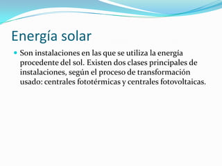 Energía solarSon instalaciones en las que se utiliza la energía procedente del sol. Existen dos clases principales de instalaciones, según el proceso de transformación usado: centrales fototérmicas y centrales fotovoltaicas.