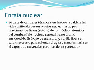 Enrgia nuclearSe trata de centrales térmicas  en las que la caldera ha sido sustituida por un reactor nuclear. Este, por reacciones de fisión (rotura) de los núcleos atómicos del combustible nuclear, generalmente uranio enriquecido (isótopo de uranio, 235 y 238), libera el calor necesario para calentar el agua y transformarla en el vapor que moverá las turbinas de un generador.
