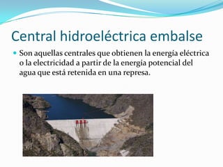 Central hidroeléctrica embalseSon aquellas centrales que obtienen la energía eléctrica o la electricidad a partir de la energía potencial del agua que está retenida en una represa.