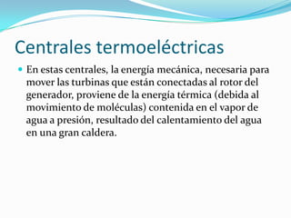 Centrales termoeléctricasEn estas centrales, la energía mecánica, necesaria para mover las turbinas que están conectadas al rotor del generador, proviene de la energía térmica (debida al movimiento de moléculas) contenida en el vapor de agua a presión, resultado del calentamiento del agua en una gran caldera.