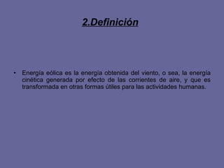 2.Definición   Energía eólica es la energía obtenida del viento, o sea, la energía cinética generada por efecto de las corrientes de aire, y que es transformada en otras formas útiles para las actividades humanas. 