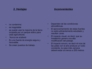 3. Ventajas no contamina  es inagotable  se puede usar la mayoría de la tierra ocupada por un parque eólico para usas agriculturas. Nunca se acabará   Es una fuente de energía segura y renovable. Se crean puestos de trabajo.  Dependen de las condiciones atmosféricas. El aprovechamiento de estas fuentes no está suficientemente estudiado y resultan caras  El impacto visual, es decir; que su instalación genera una alta modificación del paisaje. El impacto sonoro, es decir el roce de las palas con el aire produce un ruido constante, la casa más cercana deberá estar al menos a 200 metros. Inconvenientes   