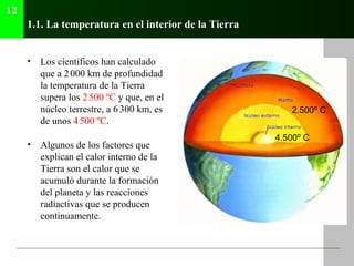 1.1. La temperatura en el interior de la Tierra
• Los científicos han calculado
que a 2000 km de profundidad
la temperatura de la Tierra
supera los 2500 ºC y que, en el
núcleo terrestre, a 6300 km, es
de unos 4500 ºC.
• Algunos de los factores que
explican el calor interno de la
Tierra son el calor que se
acumuló durante la formación
del planeta y las reacciones
radiactivas que se producen
continuamente.
12
2.500º C
4.500º C
 
