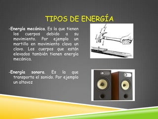 TIPOS DE ENERGÍA
-Energía mecánica. Es la que tienen
los
cuerpos
debido
a
su
movimiento. Por ejemplo un
martillo en movimiento clava un
clavo. Los cuerpos que están
elevados también tienen energía
mecánica.

-Energía sonora. Es la que
transporta el sonido. Por ejemplo
un altavoz

 