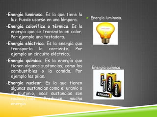 -Energía luminosa. Es la que tiene la
luz. Puede usarse en una lámpara.

 Energía luminosa.

-Energía calorífica o térmica. Es la
energía que se transmite en calor.
Por ejemplo una tostadora.
-Energía eléctrica. Es la energía que
transporta la corriente. Por
ejemplo un circuito eléctrico.

-Energía química. Es la energía que
tienen algunas sustancias, como los
combustibles o la comida. Por
ejemplo las pilas.
-Energía nuclear. Es la que tienen
algunas sustancias como el uranio o
el plutonio, esas sustancias son
radioactivas.
Producen
mucha
energía.

Energía química

 
