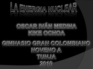 LA ENERGIA NUCLEAR OSCAR IVÁN MEDINA KIKE OCHOA GIMNASIO GRAN COLOMBIANO NOVENO A TUNJA  2010 