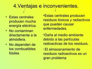 4.Ventajas e inconvenientes. Estas centrales producen mucha energía eléctrica. No contaminan directamente a la atmósfera. No dependen de los combustibles fósiles  Estas centrales producen residuos tóxicos y radiactivos que pueden causar enfermedades. Daña al medio ambiente debido a las partículas radioactivas de los residuos. El almacenamiento de residuos radioactivos es un gran problema   