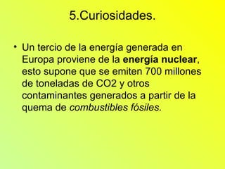 5.Curiosidades. Un tercio de la energía generada en Europa proviene de la  energía nuclear , esto supone que se emiten 700 millones de toneladas de CO2 y otros contaminantes generados a partir de la quema de  combustibles fósiles. 