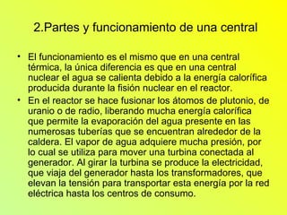 2.Partes y funcionamiento de una central El funcionamiento es el mismo que en una central térmica, la única diferencia es que en una central nuclear el agua se calienta debido a la energía calorífica producida durante la fisión nuclear en el reactor. En el reactor se hace fusionar los átomos de plutonio, de uranio o de radio, liberando mucha energía calorífica que permite la evaporación del agua presente en las numerosas tuberías que se encuentran alrededor de la caldera. El vapor de agua adquiere mucha presión, por lo cual se utiliza para mover una turbina conectada al generador. Al girar la turbina se produce la electricidad, que viaja del generador hasta los transformadores, que elevan la tensión para transportar esta energía por la red eléctrica hasta los centros de consumo.  