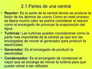 2.1.Partes de una central Reactor:  Es la parte de la central donde se produce la fisión de los átomos de uranio Como en este proceso se libera mucho calor se podría considerar al reactor como el encargado de provocar la evaporación del agua. Turbinas:  Las turbinas pueden considerarse como la parte mas importante de la central ya que son las encargadas de mover el generador para producir la electricidad. Generador:   Es el encargado de producir la electricidad. Condensador:  Es el encargado de condensar el vapor que se encarga de mover la turbina para que pueda volver a ser utilizado  