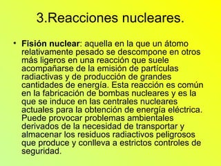 3.Reacciones nucleares. Fisión nuclear : aquella en la que un átomo relativamente pesado se descompone en otros más ligeros en una reacción que suele acompañarse de la emisión de partículas radiactivas y de producción de grandes cantidades de energía. Esta reacción es común en la fabricación de bombas nucleares y es la que se induce en las centrales nucleares actuales para la obtención de energía eléctrica. Puede provocar problemas ambientales derivados de la necesidad de transportar y almacenar los residuos radiactivos peligrosos que produce y conlleva a estrictos controles de seguridad. 