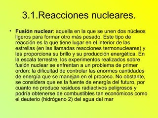 3.1.Reacciones nucleares. Fusión nuclear : aquella en la que se unen dos núcleos ligeros para formar otro más pesado. Este tipo de reacción es la que tiene lugar en el interior de las estrellas (en las llamadas reacciones termonucleares) y les proporciona su brillo y su producción energética. En la escala terrestre, los experimentos realizados sobre fusión nuclear se enfrentan a un problema de primer orden: la dificultad de controlar las enormes cantidades de energía que se manejan en el proceso. No obstante, se considera que es la fuente de energía del futuro, por cuanto no produce residuos radiactivos peligrosos y podría obtenerse de combustibles tan económicos como el deuterio (hidrógeno 2) del agua del mar  