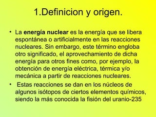 1.Definicion y origen. La  energía nuclear  es la energía que se libera espontánea o artificialmente en las reacciones nucleares. Sin embargo, este término engloba otro significado, el aprovechamiento de dicha energía para otros fines como, por ejemplo, la obtención de energía eléctrica, térmica y/o mecánica a partir de reacciones nucleares. Estas reacciones se dan en los núcleos de algunos isótopos de ciertos elementos químicos, siendo la más conocida la fisión del uranio-235  