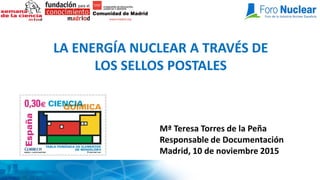 LA ENERGÍA NUCLEAR A TRAVÉS DE
LOS SELLOS POSTALES
Mª Teresa Torres de la Peña
Responsable de Documentación
Madrid, 10 de noviembre 2015
 