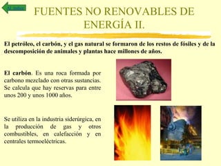 FUENTES NO RENOVABLES DE
ENERGÍA II.
Al índice
El petróleo, el carbón, y el gas natural se formaron de los restos de fósiles y de la
descomposición de animales y plantas hace millones de años.
El carbón. Es una roca formada por
carbono mezclado con otras sustancias.
Se calcula que hay reservas para entre
unos 200 y unos 1000 años.
Se utiliza en la industria siderúrgica, en
la producción de gas y otros
combustibles, en calefacción y en
centrales termoeléctricas.
 