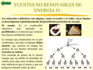 FUENTES NO RENOVABLES DE
ENERGÍA IV.
Al índice
Los minerales radiactivos son algunos, como el uranio o el radio, cuyos átomos
se descomponen espontáneamente desprendiendo partículas de energía.
El uranio. Es el combustible
radiactivo más utilizado. La
pechblenda es el mineral que contiene
una mayor cantidad de uranio.
La energía que proporciona no es por
combustión, sino por la llamada fisión
nuclear, que consiste en romper los
núcleos de los átomos formando una
reacción en cadena.
Una tonelada de uranio da la misma
energía que un millón de toneladas de
carbón, pero deja unos residuos mucho
más radiactivos que el uranio y que son
peligrosos durante miles de años.
 
