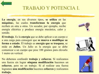 TRABAJO Y POTENCIA I.
Al índice
La energía, en sus diversos tipos, se utiliza en las
máquinas, las cuales transforman la energía que
reciben en otra u otras. Un secador, por ejemplo, recibe
energía eléctrica y produce energía mecánica, calor y
sonido.
El trabajo. Es la energía que se debe aplicar a un cuerpo o
a una carga para conseguir que se mueva o modifique su
forma o estado. Él trabajo es energía que se traspasa, se
mide en Julios. Un Julio es la energía que se debe
comunicar a un cuerpo que pese 100 gramos para elevarlo
1 metro en vertical.
No debemos confundir trabajo y esfuerzo. Si realizamos
una fuerza sin lograr ninguna modificación hacemos un
esfuerzo, pero no un trabajo. Si al realizar una fuerza
logramos una modificación hacemos esfuerzo y realizamos
trabajo.
 