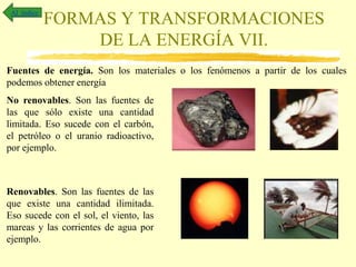 FORMAS Y TRANSFORMACIONES
DE LA ENERGÍA VII.
Al índice
Fuentes de energía. Son los materiales o los fenómenos a partir de los cuales
podemos obtener energía
No renovables. Son las fuentes de
las que sólo existe una cantidad
limitada. Eso sucede con el carbón,
el petróleo o el uranio radioactivo,
por ejemplo.
Renovables. Son las fuentes de las
que existe una cantidad ilimitada.
Eso sucede con el sol, el viento, las
mareas y las corrientes de agua por
ejemplo.
 
