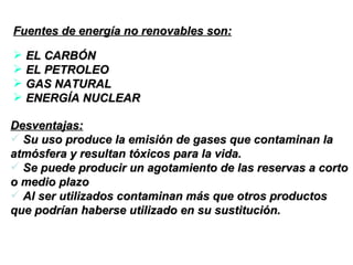 Fuentes de energía no renovables son: EL CARBÓN EL PETROLEO GAS NATURAL ENERGÍA NUCLEAR Desventajas: Su uso produce la emisión de gases que contaminan la atmósfera y resultan tóxicos para la vida.  Se puede producir un agotamiento de las reservas a corto o medio plazo  Al ser utilizados contaminan más que otros productos que podrían haberse utilizado en su sustitución.  
