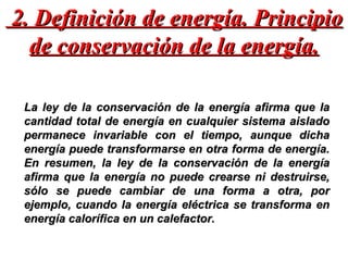 2. Definición de energía. Principio de conservación de la energía. La ley de la conservación de la energía afirma que la cantidad total de energía en cualquier sistema aislado permanece invariable con el tiempo, aunque dicha energía puede transformarse en otra forma de energía. En resumen, la ley de la conservación de la energía afirma que la energía no puede crearse ni destruirse, sólo se puede cambiar de una forma a otra, por ejemplo, cuando la energía eléctrica se transforma en energía calorífica en un calefactor. 