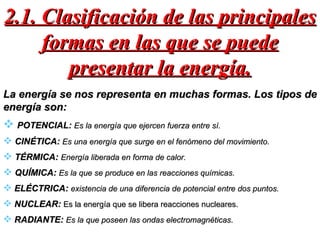 2.1. Clasificación de las principales formas en las que se puede presentar la energía. La energía se nos representa en muchas formas. Los tipos de energía son: POTENCIAL:  Es la energía que ejercen fuerza entre sí. CINÉTICA:  Es una energía que surge en el fenómeno del movimiento . TÉRMICA:  Energía liberada en forma de calor. QUÍMICA:  Es la que se produce en las reacciones químicas . ELÉCTRICA:  existencia de una diferencia de potencial entre dos puntos. NUCLEAR:  Es la energía que se libera reacciones nucleares.  RADIANTE:  Es la que poseen las ondas electromagnéticas . 