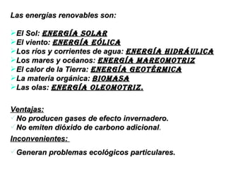 Las energías renovables son: El Sol:  energía solar El viento:  energía eólica Los ríos y corrientes de agua:  Energía hidráulica   Los mares y océanos:  energía mareomotriz   El calor de la Tierra:  energía geotérmica   La materia orgánica:  biomasa Las olas:  ENERGÍA oleoMOTRIZ. Ventajas: No producen gases de efecto invernadero. No emiten dióxido de carbono adicional . Inconvenientes:  Generan problemas ecológicos particulares. 