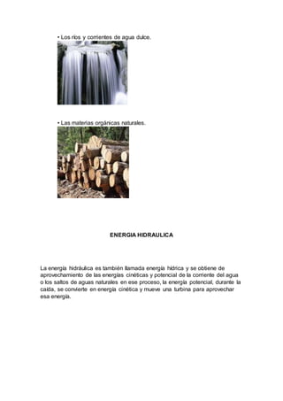 • Los ríos y corrientes de agua dulce.
• Las materias orgánicas naturales.
ENERGIA HIDRAULICA
La energía hidráulica es también llamada energía hídrica y se obtiene de
aprovechamiento de las energías cinéticas y potencial de la corriente del agua
o los saltos de aguas naturales en ese proceso, la energía potencial, durante la
caída, se convierte en energía cinética y mueve una turbina para aprovechar
esa energía.
 