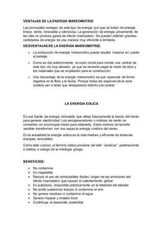 VENTAJAS DE LA ENERGIA MAREOMOTRIZ:
Las principales ventajas de este tipo de energía son que se tratan de energía
limpia, verde, renovable y silenciosa. La generación de energía proveniente de
las olas no produce gases de efecto invernadero. Se pueden obtener grandes
cantidades de energía de una manera muy eficiente e ilimitada.
DESVENTAJAS DE LA ENERGIA MAREOMOTRIZ:
 La producción de energía mareomotriz puede resultar invasiva en cuanto
al paisaje.
 Como se dijo anteriormente, el costo inicial para montar una central de
este tipo, es muy elevado, ya que se necesita pagar la mano de obra y
los materiales que se emplearán para la construcción.
 Una desventaja de la energía mareomotriz es que repercute de forma
negativa en la flora y la fauna. Porque todas las especies de la zona
costera van a tener que desaparecer debido a la central.
LA ENERGIA EOLICA
Es una fuente de energía renovable que utiliza básicamente la fuerza del viento
para generar electricidad. Los aerogeneradores o molinos de viento se
convierten en el principal medio para obtenerla. Estos molinos de tamaño
variable transforman con sus aspas la energía cinética del viento.
En la actualidad la energía eólica es la más madura y eficiente de todas las
energías renovables.
Como dato curioso, el término eólico proviene del latín “aeolicus” perteneciente
o relativo a eologo de la mitología griega.
BENEFICIOS:
 No contamina
 Es inagotable
 Reduce el uso de combustibles fósiles, origen de las emisiones del
efecto invernadero que causan el calentamiento global
 Es autóctono, disponible prácticamente en la totalidad del planeta
 No emite sustancias toxicas ni contamina el aire
 No genera residuos ni contamina el agua
 Genera riqueza y empleo local
 Contribuye al desarrollo sostenible
 