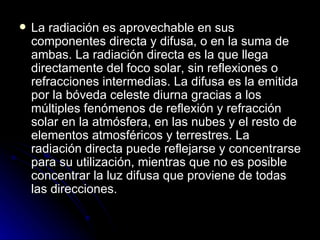 La radiación es aprovechable en sus componentes directa y difusa, o en la suma de ambas. La radiación directa es la que llega directamente del foco solar, sin reflexiones o refracciones intermedias. La difusa es la emitida por la bóveda celeste diurna gracias a los múltiples fenómenos de reflexión y refracción solar en la atmósfera, en las nubes y el resto de elementos atmosféricos y terrestres. La radiación directa puede reflejarse y concentrarse para su utilización, mientras que no es posible concentrar la luz difusa que proviene de todas las direcciones.  