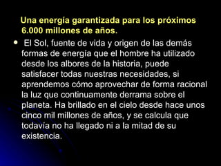 Una energía garantizada para los próximos 6.000 millones de años.     El Sol, fuente de vida y origen de las demás formas de energía que el hombre ha utilizado desde los albores de la historia, puede satisfacer todas nuestras necesidades, si aprendemos cómo aprovechar de forma racional la luz que continuamente derrama sobre el planeta. Ha brillado en el cielo desde hace unos cinco mil millones de años, y se calcula que todavía no ha llegado ni a la mitad de su existencia. 