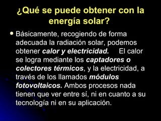 ¿Qué se puede obtener con la energía solar?   Básicamente, recogiendo de forma adecuada la radiación solar, podemos obtener  calor y electricidad.      El calor se logra mediante los  captadores o colectores térmicos , y la electricidad, a través de los llamados  módulos fotovoltaicos.  Ambos procesos nada tienen que ver entre sí, ni en cuanto a su tecnología ni en su aplicación. 