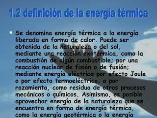 Se denomina energía térmica a la energía liberada en forma de calor. Puede ser obtenida de la naturaleza o del sol, mediante una reacción exotérmica, como la combustión de algún combustible; por una reacción nuclear de fisión o de fusión; mediante energía eléctrica por efecto Joule o por efecto termoeléctrico; o por rozamiento, como residuo de otros procesos mecánicos o químicos. Asimismo, es posible aprovechar energía de la naturaleza que se encuentra en forma de energía térmica, como la energía geotérmica o la energía solar fotovoltaica . 1.2 definición de la energía térmica 