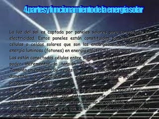 La luz del sol es captada por paneles solares para convertirla en electricidad. Estos paneles están constituidos por conjuntos de células o celdas solares que son las encargadas de convertir la energía luminosa (fotones) en energía eléctrica (electrones). Las están conectadas células entre sí como un circuito en serie para poder incrementar la tensión de salida de la electricidad.  También un conjunto de  redes de circuito paralelo se conectan para aumentar la capacidad de producción eléctrica que podrá proporcionar el panel. El tipo de corriente eléctrica que se genera por los paneles solares es corriente continua, por este motivo se usa un inversor o convertidor de potencia para transformar la corriente continua en corriente alterna, que es la que se utiliza en las casas, industria y comercios. 