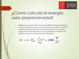 ¿Como calcular la energía
solar proporcionada?
 Mediante la constante solar que es la cantidad de energía recibida en
forma de radiación solar por unidad de tiempo y unidad de superficie,
medida en la parte externa de la atmósfera terrestre en un plano
perpendicular a los rayos del Sol. Los resultados de su medición por
satélites arrojan un valor promedio de 1366 W/m2.
 