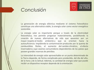 Conclusión
La generación de energía eléctrica mediante el sistema Fotovoltaico
constituye una alternativa viable, la energía solar como vector energético
sostenible.
La energía solar es importante porque a través de la electricidad
fotovoltaica, nos permite progresar materialmente, posibilitando la
creación de nuevas alternativas de vida que apuesten por un
mayor respeto al medio ambiente y que se orientan hacia la
autosuficiencia. Impidiendo la contaminación producida por la quema de
combustibles fósiles, el aumento del cambio climático, el efecto
invernadero y que seamos consumidores dependientes de los países que
poseen grandes reservas de petróleo.
La intensidad de energía solar aprovechable en un punto determinado de
la Tierra depende, de forma complicada pero predecible, del día del año,
de la hora y de la latitud. Además, la cantidad de energía solar que puede
recibir un dispositivo receptor depende de la orientación.
 