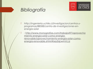 Bibliografía
 http://ingenieria.uchile.cl/investigacion/centros-y-
programas/88508/centro-de-investigaciones-en-
energia-solar
 : http://www.monografias.com/trabajos97/aprovecha
miento-energia-solar-como-energia-
renovable/aprovechamiento-energia-solar-como-
energia-renovable.shtml#ixzz3qLwmVcJz
 