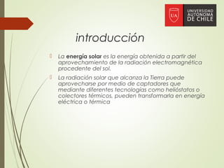 introducción
 La energía solar es la energía obtenida a partir del
aprovechamiento de la radiación electromagnética
procedente del sol.
 La radiación solar que alcanza la Tierra puede
aprovecharse por medio de captadores que
mediante diferentes tecnologías como helióstatos o
colectores térmicos, pueden transformarla en energía
eléctrica o térmica
 