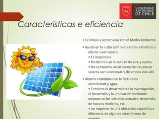 Características e eficiencia
• Es limpia y respetuosa con el Medio Ambiente
• Ayuda en la lucha contra el cambio climático y
efecto invernadero.
• Es inagotable
• No disminuye la calidad de aire y suelos.
• No contamina acústicamente: las placas
solares son silenciosas y de amplia vida útil
• Ahorro económico en la factura de
electricidad y agua.
• Fomenta el desarrollo de la Investigación,
el Desarrollo y la Innovación mediante
mejoras en los sistemas actuales, desarrollo
de nuevos modelos, etc. .
• no requiere de una ubicación específica a
diferencia de algunas otras formas de
 