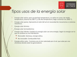 Tipos usos de la energía solar
 Energía solar activa: para uso de baja temperatura, se utiliza en casas; de media
temperatura, alcanza los 300 °C; y de alta temperatura, llega a alcanzar los 2000 °C,
 Energía solar pasiva: Aprovecha el calor del sol sin necesidad de mecanismos o sistemas
mecánicos.
 Energía solar térmica
 Energía solar termoeléctrica
 Energía solar híbrida: Combina la energía solar con otra energía. Según la energía con la
que se combine es una hibridación:
 Renovable :biomasa, energía eólica.
 No renovable :Combustible fósil.
 Energía eólico solar : Funciona con el aire calentado por el sol, que sube por una
chimenea donde están los generadores
 