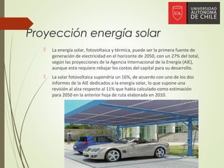 Proyección energía solar
 La energía solar, fotovoltaica y térmica, puede ser la primera fuente de
generación de electricidad en el horizonte de 2050, con un 27% del total,
según las proyecciones de la Agencia Internacional de la Energía (AIE),
aunque esto requiere rebajar los costos del capital para su desarrollo.
 La solar fotovoltaica supondría un 16%, de acuerdo con uno de los dos
informes de la AIE dedicados a la energía solar, lo que supone una
revisión al alza respecto al 11% que había calculado como estimación
para 2050 en la anterior hoja de ruta elaborada en 2010.
 