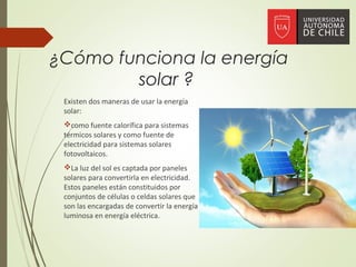 ¿Cómo funciona la energía
solar ?
Existen dos maneras de usar la energía
solar:
como fuente calorífica para sistemas
térmicos solares y como fuente de
electricidad para sistemas solares
fotovoltaicos.
La luz del sol es captada por paneles
solares para convertirla en electricidad.
Estos paneles están constituidos por
conjuntos de células o celdas solares que
son las encargadas de convertir la energía
luminosa en energía eléctrica.
 