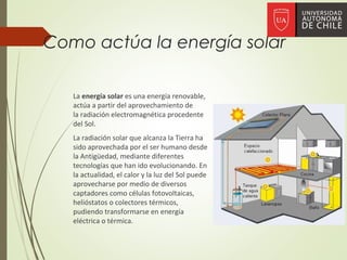 Como actúa la energía solar
La energía solar es una energía renovable,
actúa a partir del aprovechamiento de
la radiación electromagnética procedente
del Sol.
La radiación solar que alcanza la Tierra ha
sido aprovechada por el ser humano desde
la Antigüedad, mediante diferentes
tecnologías que han ido evolucionando. En
la actualidad, el calor y la luz del Sol puede
aprovecharse por medio de diversos
captadores como células fotovoltaicas,
helióstatos o colectores térmicos,
pudiendo transformarse en energía
eléctrica o térmica.
 