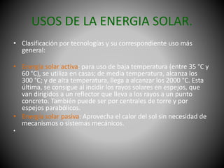 USOS DE LA ENERGIA SOLAR.
• Clasificación por tecnologías y su correspondiente uso más
general:
• Energía solar activa: para uso de baja temperatura (entre 35 °C y
60 °C), se utiliza en casas; de media temperatura, alcanza los
300 °C; y de alta temperatura, llega a alcanzar los 2000 °C. Esta
última, se consigue al incidir los rayos solares en espejos, que
van dirigidos a un reflector que lleva a los rayos a un punto
concreto. También puede ser por centrales de torre y por
espejos parabólicos.
• Energía solar pasiva: Aprovecha el calor del sol sin necesidad de
mecanismos o sistemas mecánicos.
•
 