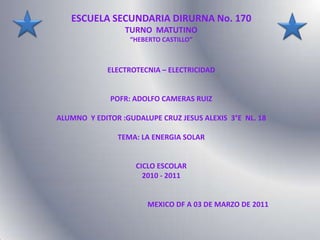 ESCUELA SECUNDARIA DIRURNA No. 170  TURNO  MATUTINO “HEBERTO CASTILLO” ELECTROTECNIA – ELECTRICIDAD POFR: ADOLFO CAMERAS RUIZ ALUMNO  Y EDITOR :GUDALUPE CRUZ JESUS ALEXIS  3°E  NL. 18 TEMA: LA ENERGIA SOLAR CICLO ESCOLAR  2010 - 2011                                                    MEXICO DF A 03 DE MARZO DE 2011 