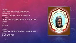 NOMBRE:

JENIFER FLORES AREVALO .
PROFESORA:

MARIA ELENA FALLA JUAREZ.
COLEGIO:

I.E SANTA MAGDALENA SOFIA BARAT.
GRADO:

”1”
SECCION:

”C” .
CURSO:

CIENCIA, TEGNOLOGIA Y AMBIENTE.
TEMA:

LA ENERGIA.

 