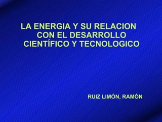 LA ENERGIA Y SU RELACION
    CON EL DESARROLLO
 CIENTÍFICO Y TECNOLOGICO




              RUIZ LIMÓN, RAMÓN
 