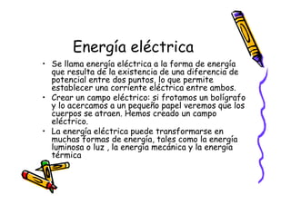 Energía eléctrica
• Se llama energía eléctrica a la forma de energía
  que resulta de la existencia de una diferencia de
  potencial entre dos puntos, lo que permite
  establecer una corriente eléctrica entre ambos.
• Crear un campo eléctrico: si frotamos un bolígrafo
  y lo acercamos a un pequeño papel veremos que los
  cuerpos se atraen. Hemos creado un campo
  eléctrico.
• La energía eléctrica puede transformarse en
  muchas formas de energía, tales como la energía
  luminosa o luz , la energía mecánica y la energía
  térmica
 